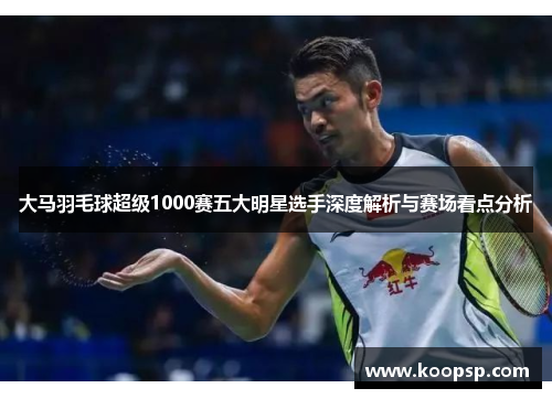 大马羽毛球超级1000赛五大明星选手深度解析与赛场看点分析