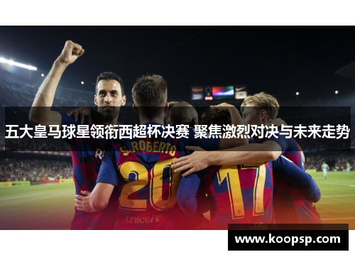 五大皇马球星领衔西超杯决赛 聚焦激烈对决与未来走势