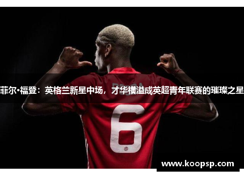 菲尔·福登:英格兰新星中场,才华横溢成英超青年联赛的璀璨之星