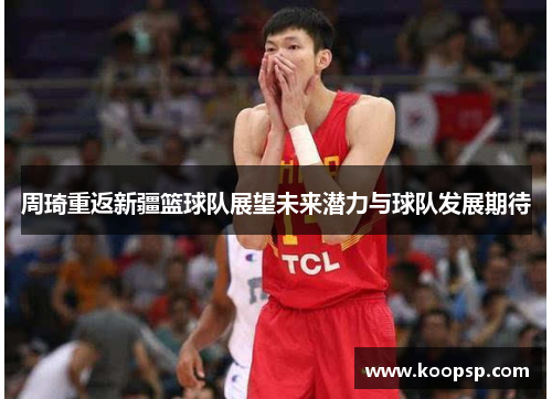 周琦重返新疆篮球队展望未来潜力与球队发展期待 周琦重返新疆篮球队展望未来潜力与球队发展期待