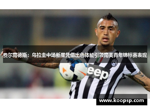 费尔南德斯：乌拉圭中场新星凭借出色体能引领南美青年锦标赛表现